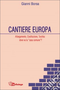 Cantiere Europa. Allargamento, Costituzione, Turchia: dove va la «casa comune»? libro di Borsa Gianni