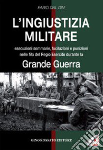 L'ingiustizia militare. Esecuzioni sommarie, fucilazioni e punizioni nella fila del Regio esercito durante la grande guerra libro di Dal Din Fabio