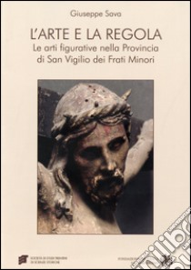 L'arte e la regola. Le arti figurative nella provincia di san Virgilio dei frati minori. Ediz. illustrata libro di Sava Giuseppe