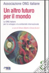 Un altro futuro per il mondo. Le Ong italiane per lo sviluppo e la solidarietà internazionale libro di Alberti A. (cur.); Giudici C. (cur.)