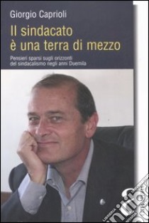 Il sindacato è una terra di mezzo. Pensieri sparsi sugli orizzonti del sindacalismo negli anni Duemila libro di Caprioli Giorgio