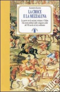 La Croce e la Mezzaluna. Le guerra tra le nazioni cristiane e l'Islam. Una storia militare dalle conquiste arabe del VII secolo al terzo millennio libro di Leoni Alberto