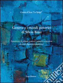 Genova e i mondi pittorici di Silvio Bisio. Esposizione di pittura, scultura, ceramica e incisione di artisti liguri contemporanei. Ediz. illustrata libro