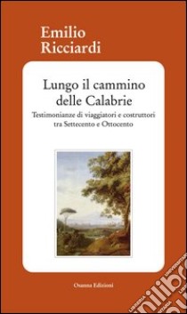 Lungo il cammino delle Calabrie. Testimonianze di viaggiatori e costruttori tra Settecento e Ottocento libro di Ricciardi Emilio