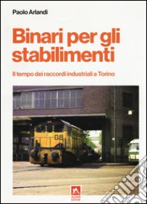 Binari per gli stabilimenti. Il tempo dei raccordi industriali a Torino libro di Arlandi Paolo