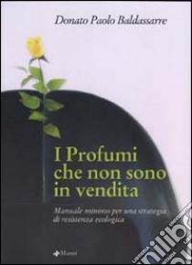 I profumi che non sono in vendita. Manuale minimo per una strategia di resistenza ecologica libro di Baldassarre Donato P.