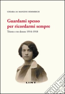 Guardami spesso per ricordarmi sempre. Trieste e tre donne 1914-1918 libro di De Manzini Himmrich Chiara