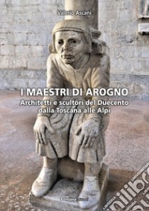 I maestri di Arogno. Architetti e scultori del Duecento dalla Toscana alle Alpi libro di Ascani Valerio