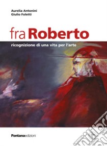 Fra Roberto. Ricognizione di una vita per l'arte libro di Antonini Aurelia; Foletti Giulio