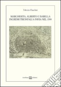 Margherita, Alberto e Isabella. Ingressi trionfali a Pavia nel 1599 libro di Fiaschini Fabrizio