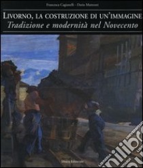 Livorno, la costruzione di un'immagine. Tradizione e modernità nel Novecento libro di Cagianelli Francesca; Matteoni Dario