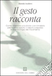 Il gesto racconta. Come «danzare una storia» con il malato psichiatrico adulto: il vissuto corporeo e la simbologia del movimento libro di Anziliero Daniela