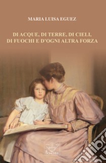 Di acque, di terre, di cieli, di fuochi e d'ogni altra forza libro di Eguez Maria Luisa