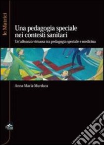 La pedagogia speciale nei contesti sanitari. Un'alleanza virtuosa tra pedagogia speciale e medicina libro di Murdaca Anna M.