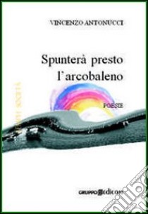 Spunterà presto l'arcobaleno libro di Antonucci Vincenzo