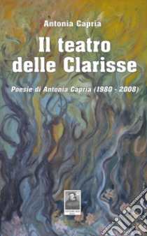 Il teatro delle Clarisse. Poesie di Antonia Capria (1980-2008) libro di Capria Antonia