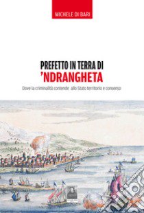 Prefetto in terra di 'ndrangheta. Dove la criminalità contende allo Stato territorio e consenso libro di Di Bari Michele