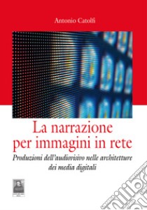 La narrazione per immagini in rete. Produzioni dell'audiovisivo nelle architetture dei media digitali libro di Catolfi Antonio