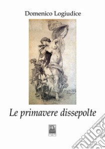 Le primavere dissepolte libro di Logiudice Domenico