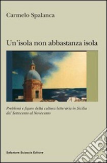 Un'isola non abbastanza isola. Problemi e figure della cultura letteraria in Sicilia dal '700 al '900 libro di Spalanca Carmelo