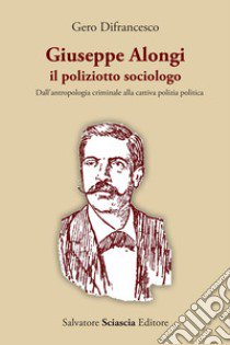 Giuseppe Alongi, il poliziotto sociologo. Dall'antropologia criminale alla cattiva polizia politica libro di Difrancesco Gero