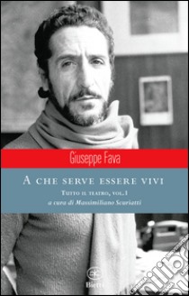 A che serve essere vivi. Tutto il teatro. Vol. 1 libro di Fava Giuseppe; Scuriatti M. (cur.)