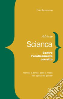 Contro l'eroticamente corretto. Uomini e donne, padri e madri nell'epoca del gender libro di Scianca Adriano