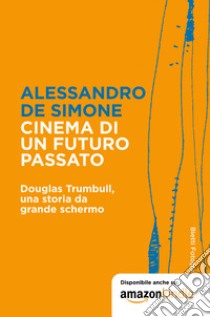 Cinema di un futuro passato. Douglas Trumbull, una storia da grande schermo libro di De Simone Alessandro