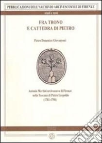 Fra trono e cattedra di Pietro. Antonio Martini arcivescovo di Firenze nella Toscana di Pietro Leopoldo (1781-1790) libro di Giovannoni Pietro D.