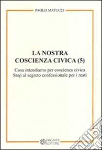 La nostra coscienza civica. Vol. 5: Cosa intendiamo per coscienza civica. Stop al segreto confessionale per i reati libro di Matucci Paolo