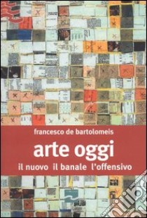 Arte oggi. Il nuovo, il banale, l'offensivo libro di De Bartolomeis Francesco