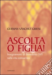 Ascolta o figlia! Insegnamenti di Benedetto XVI sulla vita consacrata libro di Sanchez Griese German