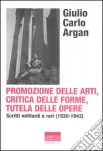 Promozione delle arti, critica delle forme, tutela delle opere. Scritti militanti e rari (1930-1942) libro di Argan Giulio C.