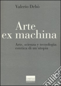 Arte ex machina. Arte, scienza e tecnologia: estetica di un'utopia libro di Dehò Valerio