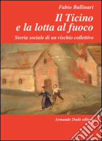 Il Ticino e la lotta al fuoco. Storia sociale di un rischio collettivo (1803-1918) libro di Ballinari Fabio