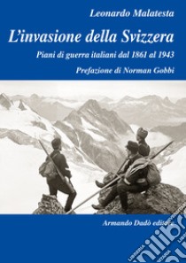 L'invasione della Svizzera. Piani di guerra italiani dal 1861 al 1943 libro di Malatesta Leonardo