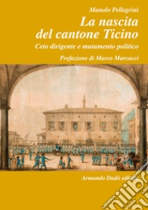 La nascita del Cantone Ticino. Ceto dirigente e mutamento politico libro di Pellegrini Manolo