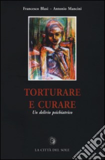 Torturare e curare. Un delirio psichiatrico libro di Blasi Francesco; Mancini Antonio