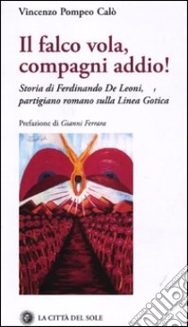 Il falco vola, compagni addio! Storia di Ferdinando De Leoni, partigiano romano sulla linea gotica libro di Calò Vincenzo P.