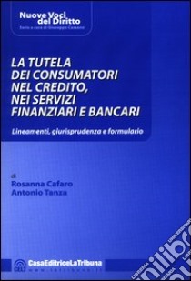 La tutela dei consumatori nel credito, nei servizi finanziari e bancari. Lineamenti, giurisprudenza e formulario libro di Cafaro Rosanna - Tanza Antonio
