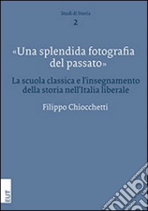 Una splendida fotografia del passato. La scuola classica e l'insegnamento della storia nell'Italia liberale libro di Chiocchetti Filippo