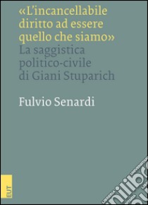 «L'incancellabile diritto ad essere quello che siamo». La saggistica politico-civile di Giani Stuparich libro di Senardi Fulvio