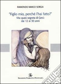 «Figlio mio, perché l'hai fatto?». Vita quasi segreta di Gesù dai 12 ai 30 anni libro di Sorgia Raimondo M.