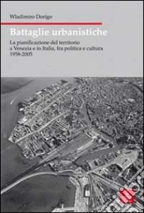 Battaglie urbanistiche. La pianificazione del territorio a Venezia e in Italia, fra politica e cultura 1958-2005 libro di Dorigo Wladimiro