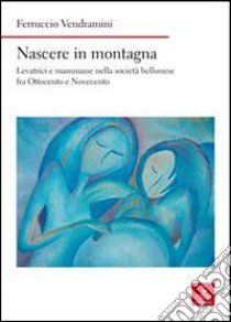 Nascere in montagna. Levatrici e mammane nella società bellunese fra ottocento e novecento libro di Vendramini Ferruccio