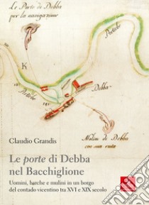 Le «porte» di Debba nel Bacchiglione. Uomini, barche e mulini in un borgo del contado vicentino tra XVI e XIX secolo libro di Grandis Claudio