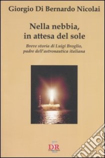 Nella nebbia, in attesa del sole. Breve storia di Luigi Broglio, padre dell'astronautica italiana libro di Di Bernardo Giorgio