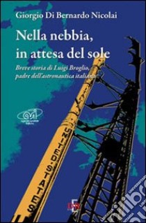 Nella nebbia, in attesa del sole. Breve storia di Luigi Broglio, padre dell'astronautica italiana libro di Di Bernardo Nicolai Giorgio