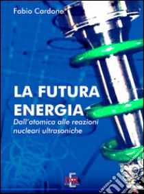 La futura energia. Dall'atomica alle reazioni nucleari ultrasoniche libro di Cardone Fabio