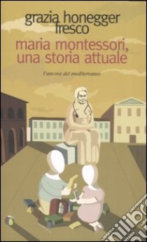 Maria Montessori, una storia attuale. La vita, il pensiero, le testimonianze libro di Honegger Fresco Grazia